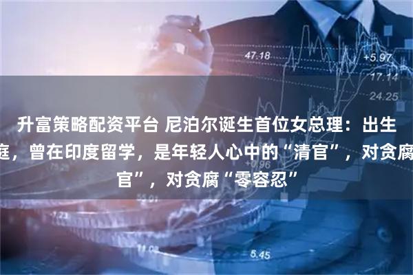 升富策略配资平台 尼泊尔诞生首位女总理：出生于农民家庭，曾在印度留学，是年轻人心中的“清官”，对贪腐“零容忍”