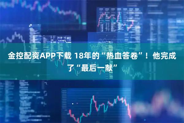 金控配资APP下载 18年的“热血答卷”！他完成了“最后一献”