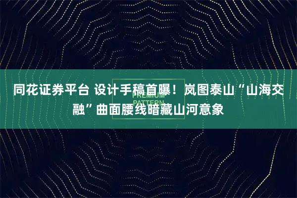同花证券平台 设计手稿首曝！岚图泰山“山海交融”曲面腰线暗藏山河意象