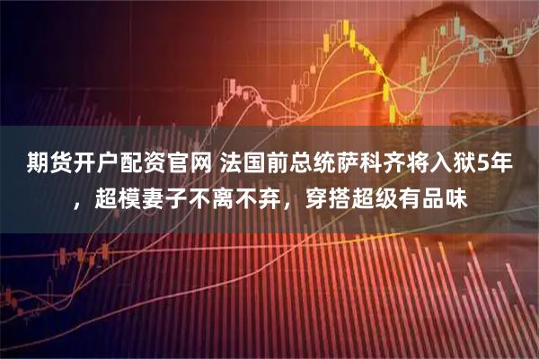 期货开户配资官网 法国前总统萨科齐将入狱5年，超模妻子不离不弃，穿搭超级有品味