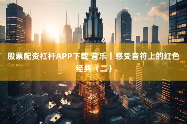 股票配资杠杆APP下载 音乐丨感受音符上的红色经典(二)
