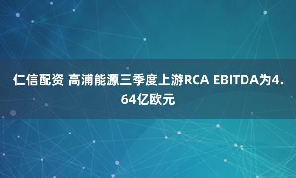 仁信配资 高浦能源三季度上游RCA EBITDA为4.64亿欧元