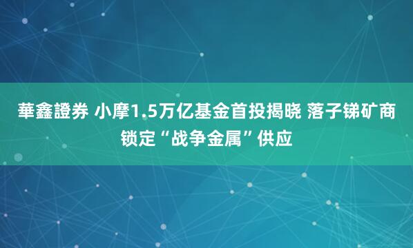華鑫證券 小摩1.5万亿基金首投揭晓 落子锑矿商锁定“战争金属”供应