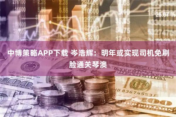 中博策略APP下载 岑浩辉：明年或实现司机免刷脸通关琴澳