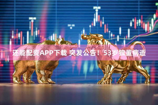 还能配资APP下载 突发公告!53岁独董病逝