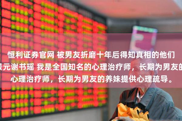 恒利证券官网 被男友折磨十年后得知真相的他们却悔疯了 林芳黎谢景元谢书瑶 我是全国知名的心理治疗师,长期为男友的养妹提供心理疏导。