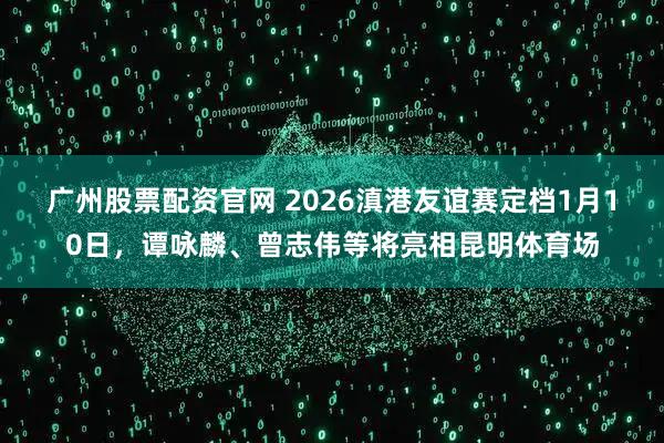 广州股票配资官网 2026滇港友谊赛定档1月10日，谭咏麟、曾志伟等将亮相昆明体育场