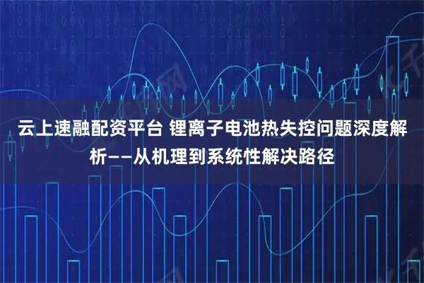 云上速融配资平台 锂离子电池热失控问题深度解析——从机理到系统性解决路径