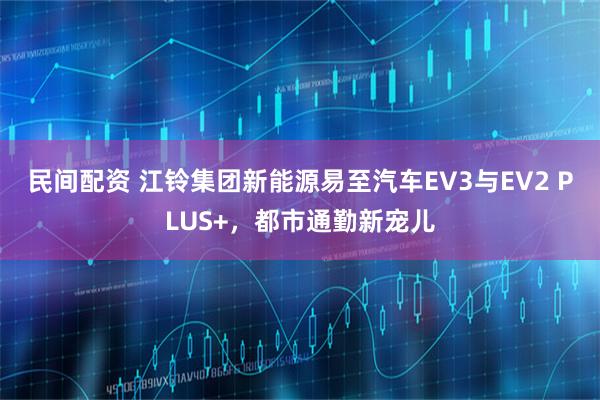 民间配资 江铃集团新能源易至汽车EV3与EV2 PLUS+，都市通勤新宠儿