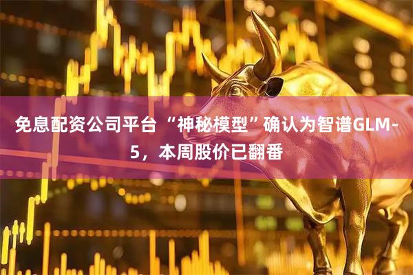 免息配资公司平台 “神秘模型”确认为智谱GLM-5，本周股价已翻番