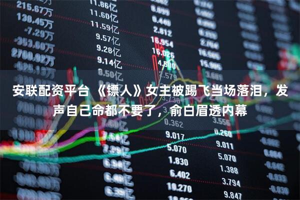 安联配资平台 《镖人》女主被踢飞当场落泪，发声自己命都不要了，俞白眉透内幕