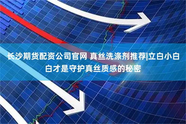 长沙期货配资公司官网 真丝洗涤剂推荐|立白小白白才是守护真丝质感的秘密