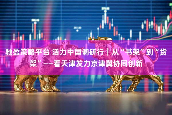 驰盈策略平台 活力中国调研行｜从“书架”到“货架”——看天津发力京津冀协同创新