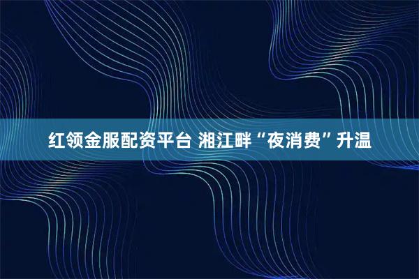 红领金服配资平台 湘江畔“夜消费”升温