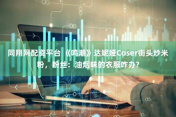 同翔网配资平台 《鸣潮》达妮娅Coser街头炒米粉，粉丝：油烟味的衣服咋办?