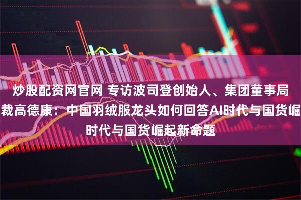 炒股配资网官网 专访波司登创始人、集团董事局主席兼总裁高德康：中国羽绒服龙头如何回答AI时代与国货崛起新命题