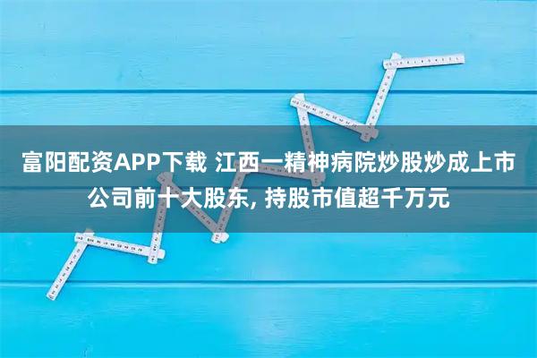 富阳配资APP下载 江西一精神病院炒股炒成上市公司前十大股东, 持股市值超千万元