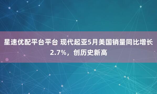 星速优配平台平台 现代起亚5月美国销量同比增长2.7%，创历史新高