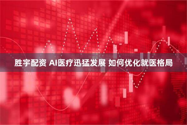 胜宇配资 AI医疗迅猛发展 如何优化就医格局